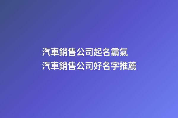汽車銷售公司起名霸氣 汽車銷售公司好名字推薦-第1張-公司起名-玄機派